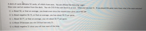A deck of cards eshtains 52 cards, of which 4 are aces. You sare offered the following wager Draw one card at random from the deck. You win $10 if the card drawn is an ace. Otherwise you lose S1. If you played this game many times what is the mean outcome O a. About S0, or that on average, you break even since the random draw gives you a fair bet O b. About negative 50.15, or that on average, you lose about $0.15 per game O c. About $0.77, or that on average, you win about 50.77 per game. O d. About 59 because you win $10 but lose only $1 O e. About negative $1 since you will lose most of the time.