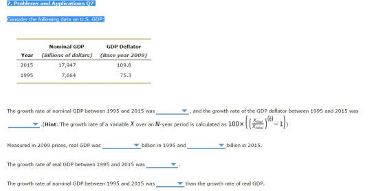7. Problems and Applications Q7 Consider the following data on U.S. GDP Nominal GDP GDP Deflator Year (Billions of dollars) (Base year 2009) 17,947 2015 109.8 1995 7,664 75.3 The growth rate of nominal GDP between 1995 and 2015 was and the growth rate of the GDP deflator between 1995 and 2015 was v. (Hint: The growth rate of a variable X over an year period is calculated as 100 x final initial Measured in 2009 prices, real GDP was billion in 1995 and billion in 2015. The growth rate of real GDP between 1995 and 2015 was The growth rate of nominal GDP between 1995 and 2015 was than the growth rate of real GDP