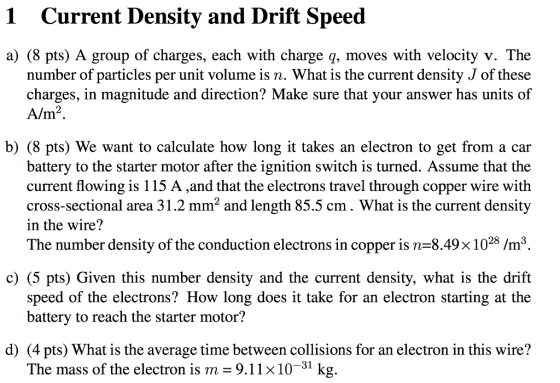 1 Current Density and Drift Speed a) (8 pts) A group of charges, each with charge q, moves with velocity v. The number of particles per unit volume is n. What is the current density J of these charges, in magnitude and direction? Make sure that your answer has units of Alm b) (8 pts) We want to calculate how long it takes an electron to get from a car battery to the starter motor after the ignition switch is turned. Assume that the current flowing is 115 A ,and that the electrons travel through copper wire with cross-sectional area 31.2 mm2 and length 85.5 cm. What is the current density in the wire? The number density of the conduction electrons in copper is n=8.49× 1028 /m3 c) (5 pts) Given this number density and the current density, what is the drift speed of the electrons? How long does it take for an electron starting at the battery to reach the starter motor? d) (4 pts) What is the average time between collisions for an electron in this wire? The mass of the electron is m- 9.11x10-31 kg