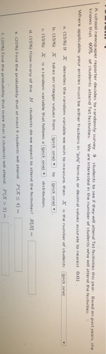 A school newspaper reporter decides to randomly survey 9 students to see if they will attend Tet festivi knows that 40% of students attend Tet festivities. we are interested in the number of students who will attend the festivities. ties this year. Based on past years, she Where applicable, your entries must be either fractions in p/q format or decimal values accurate to nearest 0.01 a dS%) i e denotes the random vanable we wish to measure, then X b. (15%) X takes on integer values from [(pick one) to [(pick one) e (15%) is the number of students (pick one) X is a random variable that follows al(pick one)· distribution. d. (15%) How many of the N students do we expect to attend the festivities? EIX)- e. (20%) Find the probability that at most 4 students will attend. P(X 4)- f. (20%) Find the probability that more than 3 students will attend, P(X > 3)-