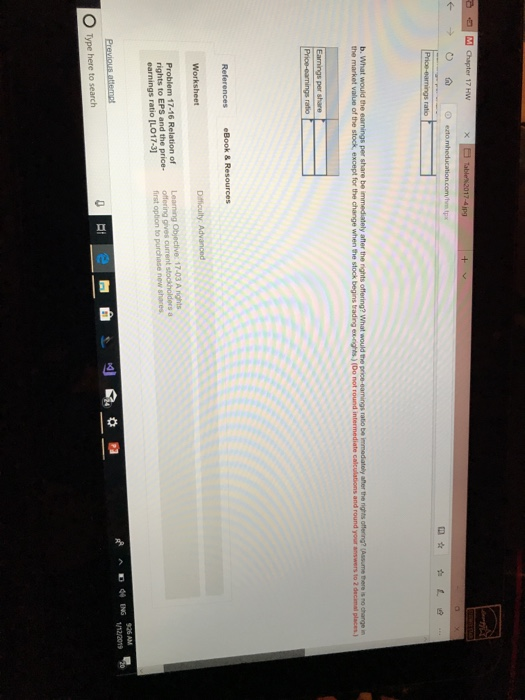 M Chapter 17 HW b. What would the the market value of the stock, except for the change when the stock begins trading ex-rights.) (Do not round after the nghts offering?(Assmethere rochange in intermediate calculations and round your answers to 2 decimal places.) Problem 17-16 Relation of earnings ratio [LO17-3] first option to purchase new shares Type here to search