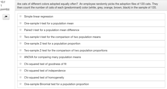 10.f Are cats of different colors adopted equally often? An employee randomly picks the adoption files of 120 cats. They then count the number of cats of each (predominant) color (white, grey, orange, brown, black) in the sample of 120 pointis) Simple inear regression One-sample t-test for a population mean Paired t-test for a population mean difference Two-sample t-test for the comparison of two population means One-sample Z-test for a population proportion Two-sample Z-test for the comparison of two population proportions ANOVA for comparing many population means DChi-squared test of goodness of fit DChi-squared test of independence Chi-squared test of homogeneity One-sample Binomial test for a population proportion