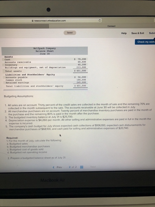Help Save&ExitSubm Check my work halance Sheet June 30 Assets Cash 79,200 68,600 40,200 Accounts receivable Inventory Buildings and equipment,net of depreciation213,000 Total assets Liabilities and Stockholders Equity Accounts payable Conmon stock 401,000 56,00o 100,000 Total liabilities and stockholders equity s 401,000 Budgeting Assumptions: 1. All sales are on account. Thirty percent of the credit sales are collected in the month of sale and the remaining 70% are collected in the month subsequent to the sale. The accounts receivable at June 30 will be collected in July 2. All merchandise purchases are on account. Twenty percent of merchandise inventory purchases are paid in the month of the purchase and the remaining 80% is paid in the month after the purchase. 3. The budgeted inventory balance at July 31 is $25,700 4 Depreciation expense is $4.260 per month. All other selling and administrative expenses are paid in full in the month the expense is incurred 5. The companys cash budget for July shows expected cash collections of $106,100, expected cash disbursements for merchandise purchases of $68,100, and cash paid for selling and administrative expenses of $20,740 Required . For the month of July, calculate the following a. Budgeted sales b. Budgeted merchandise purchases c Budgeted cost of goods sold d. Budgeted net operating income 2. Prepare a budgeted balance sheet as of July 31 Prev2 of 2