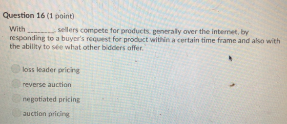 Question 16 (1 point) With.sellers compete for products, generally over the internet, by responding to a buyers request for product within a certain time frame and also with the ability to sée what other bidders offer. loss leader pricing reverse auction negotiated pricing auction pricing