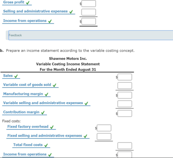 Gross profit Selling and administrative expenses Income from operations eedback b. Prepare an income statement according to the variable costing concept. Shawnee Motors Inc. Variable Costing Income Statement For the Month Ended August 31 Sales Variable cost of goods sold Manufacturing margin Variable selling and administrative expenses Contribution margin Fixed costs: Fixed factory overhead Fixed selling and administrative expenses Total fixed costs Income from operations