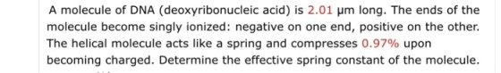 A molecule of DNA (deoxyribonucleic acid) is 2.01 um long. The ends of the molecule become singly ionized: negative on one end, positive on the other. The helical molecule acts like a spring and compresses 0.97% upon becoming charged. Determine the effective spring constant of the molecule.