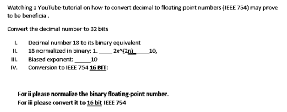 Watching a YouTube tutorial on how to convert decimal to floating point numbers (IEEE 754) may prove to be beneficial Convert the decimal number to 32 bits I Decimal number 18 to its binary equivalent I. 18 normalized in binary: 1.-2刈2n) II Biased exponent: 10 IV. Conversion to EE 754 16 I: 10, For ii please normalize the binary floating-point number. For ii please convert it to 16 bit IEEE 754