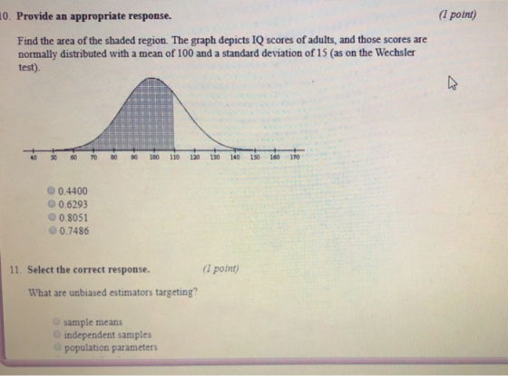 0. Provide an appropriate response. (1 point) Find the area of the shaded region. The graph depicts IQ scores of adults, and those scores are normally distributed with a mean of 100 and a standard deviation of 15 (as on the Wechsler test). 40 50 0 70 80 100 110 120 130 140 150 160 170 0.4400 O 0.6293 0.8051 0.7486 11. Select the correct response (1 point) What are unbiased estimators targeting? sample means independent samples population parameters