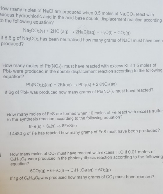 How many moles of NaCI are produced when 0.5 moles of Na2COs react with excess hydrochloric acid in the acid-base double displacement reaction according to the following equation? Na2COs(s)+2HCl(aq) 2NaCl(aq)+ H20()+ CO2(9) 8.6 g of Na2COs has been neutralised how many grams of NaCI must have been produced? How many moles of Pb(NO3)2 must have reacted with excess KI if 1.5 moles of Pbl2 were produced in the double displacement reaction according to the following equation? Pb(NO3)2(aq) + 2Kl(aq)- Pbl2(s) + 2KNOs(aq) If 6g of Pbl2 was produced how many grams of Pb(NOs)2 must have reacted? How many moles of FeS are formed when 10 moles of Fe react with excess sulfur in the synthesis reaction according to the following equation? 8Fe(s) Ss(s) 8Fes(s) If 4480 g of Fe has reacted how many grams of FeS must have been produced? How many moles of CO2 must have reacted with excess H2O if 0.01 moles of CeH1206 were produced in the photosynthesis reaction according to the following equation? 6CO2(g) + 6H20(1) CsH120s(aq)+ 602(9) If 1g of Cst120s was produced how many grams of CO2 must have reacted?