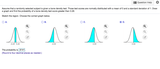 Question Help Assume that a randomly selected subject is given a bone density test. Those test scores are normally distributed with a mean of 0 and a standard deviation of 1. Draw a graph and find the probability of a bone density test score greater than 0.29. Sketch the region. Choose the correct graph below. OA ов. Ос. 0.29 0.29 0.29 0.29 0.29 The probability is 6141 (Round to four decimal places as needed.)