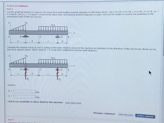 P7.052 GO Multipart Use the graphical method to construct the shear force and bending moment diagrams for the beam shown. Leta 9.0 ft b-6.5 ft, С 11 O t d 50 t wa Part 1 6.5 kips/ft, and Wor-4.5 kips/ft. Construct the shear-force and bending-moment diagrams on paper and use the results to answer the questions in the subsequent parts of this GO exercise. WB Calculate the reaction forces By and D, acting on the beam. Positive values for the reactions are indicated by the directions of the red arrows shown on the free-body diagram below. (Note: Since B, 0, it has been omitted from the free-body diagram.) wA Answers: kips ips Click if you would like to Show Work for this question: Attempts: Unlimited SAVE FOR LATER SUBMIT ANSWER Part 2