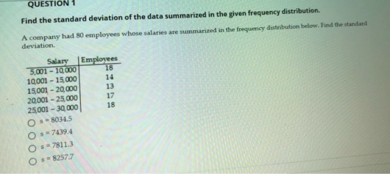 QUESTION 1 Find the standard deviation of the data summarized in the given frequency distribution. A company had 80 employees whose salaries are summarized in the frequency distribution below. Find the standard deviation. Salary |Emplovees 5,001-10,000 10,001 15,000 15,001-20,000 20,001- 25,000 25001 30,000 O s 8034.5 O s 7439.4 14 13 17 18 O s 7811.3 O s 8257.7