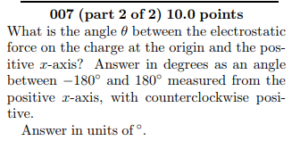 007 (part 2 of 2) 10.0 points What is the angle θ between the electrostatic itive r-axis? Answer in degrees as an angle between-180° and 180° measured from the positive r-axis, with counterclockwise posi- tive. Answer in units of.