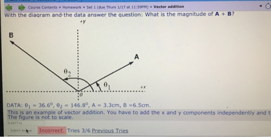 Course Contents Homework » Set 1 (due Thurs 1/17 at 11:59PM) » Vector addition B? With the diagram and the data answer the question: What is the magnitude of A 0»: 4X 0 DATA: 1 36.60, 2° 146.80, A-3.3cm, B-6.5cm The fig ure is op teo of lector adition. You have to add the x and y components independently and t The figure is not to scale. 0.0477 mm Submit An er Incorrect. Tries 3/6 Previous Tries