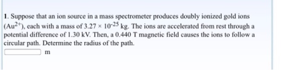 1. Suppose that an ion source in a mass spectrometer produces doubly ionized gold ions -25 potential difference of 1.30 kV. Then, a 0.440 T magnetic field causes the ions to follow a circular path. Determine the radius of the path.
