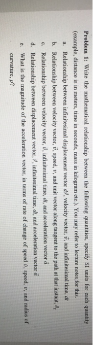 Problem 1: Write the mathematical relationship between the following quantities, specify SI units for each quantity (example, distance is in meters, time in seconds, mass in kilogram etc.). You may refer to lecture notes for this. a. Relationship between infinitesimal displacement vector di, velocity vector, ž, and infinitesimal time, dr b. Relationship between velocity vector, , speed, v, and unit vector along tangent to the path at that instant, e c. Relationship between velocity vector, , infinitesimal time, di, and acceleration vector da d. Relationship between displacement vector, i, nfinitesimal time, di, and acceleration vector à e. What is the magnitude of the acceleration vector, in terms of rate of change of speed i, speed, v, and radius of curvature, p?