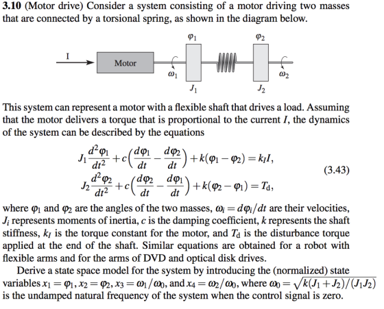 3.10 (Motor drive) Consider a system consisting of a motor driving two masses that are connected by a torsional spring, as shown in the diagram below. Motor This system can represent a motor with a flexible shaft that drives a load. Assuming that the motor delivers a torque that is proportional to the current I, the dynamics of the system can be described by the equations dt dt (3.43) dtdt where Ф1 and P2 are the angles of the two masses. Ф dOJdt are their velocities. J; represents moments of inertia, c is the damping coefficient, k represents the shaft stiffness, ki is the torque constant for the motor, and Td is the disturbance torque applied at the end of the shaft. Similar equations are obtained for a robot with flexible arms and for the arms of DVD . and optical disk drives Derive a state space model for the system by introducing the (normalized) state is the undamped natural frequency of the system when the control signal is zero.