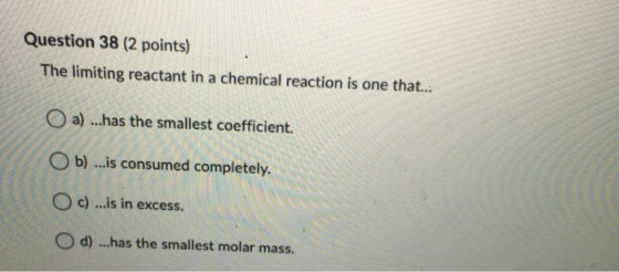 Question 38 (2 points) The limiting reactant in a chemical reaction is one that... a) ...has the smallest coefficient. Ob) ..