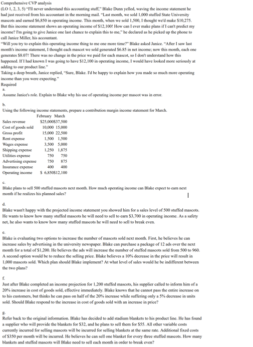 Comprehensive CVP analysis (LO 1, 2.3, 5) Tll never understand this accounting stuff. Blake Dunn yelled, waving the income statement he had just received from his accountant in the morning mail. Last month, we sold 1,000 stuffed State University mascots and carned $6,850 in operating income. This month, when we sold 1.500, I thought wed make $10275 But this income statement shows an operating income of $12,100! How can I ever make plans if I cant predict my income? Im going to give Janice one last chance to explain this to me, he declared as he picked up the phone to call Janice Miller, his accountant Will you try to explain this operating income thing to me one more time? Blake asked Janice. After I saw last months income statement, 1 thought each mascot we sold generated $6.85 in net income; now this month, each onc generates $8.07! There was no change in the price we paid for each masoot, so I dont understand how this happened. If I had known I was going to have $12,100 in operating income, I would have looked more seriouslyat adding to our product line Taking a deep breath, Janice replied, Sure, Blake. Id be happy to explain how you made so much more operating income than you were expecting. Required Assume Janices role. Explain to Blake why his use of operating income per mascot was in error b. Using the following income statements, prepare a contribution margin income statement for March February March Sales revenue Cost of goods sold Gross profit Rent expense Wages expense Shipping expense Utilities expense Advertising expense Insurance expense Operating income $25,000537,500 10,000 15,000 15,000 22.500 1,500 1,500 3,500 5,000 1,250 1,875 750 750 750 875 400 400 6,850S12,100 Blake plans to sell 500 stuffed mascots next month. How much operating income can Blake expect to eam next month if he realizes his planned sales? d. Blake wasnt happy with the projected income statement you showed him for a sales level of 500 uffed mascots. He wants to know how many stuffed mascots he will need to sell to eam $3,700 in operating income. As a safety net, he also wants to know how many stuffed mascots he will need to sell to break even. Blake is evaluating two options to increase the number of mascots sold next month. First, he believes he ean increase sales by advertising in the university newspaper. Blake can purchase a package of 12 ads over the next moeth for a total of $1,200. He believes the ads will increase the number of stuffed mascots sold from 500 to 960 A second option would be to reduce the selling price. Blake believes a 10%% decrease in the price will result in 1,000 mascots sold. Which plan should Blake implement? At what level of sales would he be indifferent between the two plans? Just after Blake completed an income projection for 1,200 stuffed mascots, his supplier called to inform him of a 20% increase in cost of goods sold, effective immediately. Blake knows that he cannot pass the entire increase on to his customers, but thinks he can pass on half of the 20% increase while suffering only a 5% decrease in units sold. Should Blake respond to the increase in cost of goods sold with an increase in price? g. Refer back to the original information. Blake has decided to add stadium blankets to his product line. He has found a supplier who will provide the blankets for $32, and he plans to sell them for $33. All other variable costs currently incurred for selling mascots will be incurred for selling blankets at the same rate. Additional fixed costs of $350 per month will be incurred. He believes he can sell one blanket for blankets and stuffed mascots will Blake need to sell each moeth in order to break even? every three stuffed mascots. How many