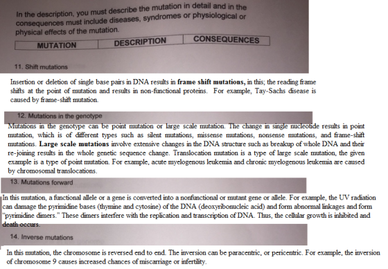 In the description, you must describe the mutation in detail and in the consequences must include diseases, syndromes or physiological or physical effects of the mutation CONSEQUENCES MUTATION DESCRIPTION 11. Shift mutations Insertion or deletion of single base pairs in DNA results in frame shift mutations, in this; the reading frame shifts at the point of mutation and results in non-functional proteins. For example, Tay-Sachs disease is caused by frame-shift mutation. 12. Mutations in the genotype utations in the genotype can be point mutation or large scale mutation. The change in single nucleotide results in point mutation, which is of different types such as silent mutations, missense mutations, nonsense mutations, and frame-shift mutations. Large scale mutations involve extensive changes in the DNA structure such as breakup of whole DNA and their re-joining results in the whole genetic sequence change. Translocation mutation is a type of large scale mutation, the given example is a type of point mutation. For example, acute myelogenous leukemia and chronic myelogenous leukemia are caused by chromosomal translocations 13. Mutations forward In this mutation, a functional allele or a gene is converted into a nonfunctional or mutant gene or allele. For example, the UV radiation can damage the pyrimidine bases (thymine and cytosine) of the DNA (deoxyribonucleic acid) and form abnormal linkages and form pyrimidine diners. These đmers interfere with the replication and transcription of DNA. Thus, the cel ular growth is inhibited and 14. Inverse mutations In this mutation, the chromosome is reversed end to end. The inversion can be paracentric, or pericentric. For example, the inversion of chromosome 9 causes increased chances of miscarriage or infertility.