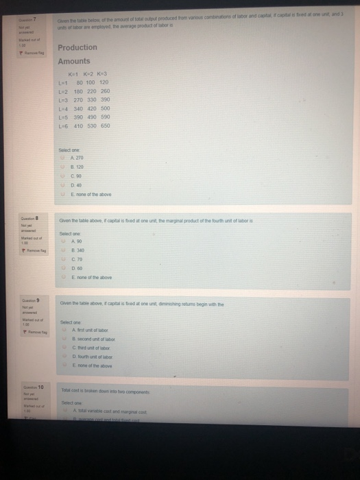 Oiven the tale belon of the smount of total output produced tom various combinations of labor and captal itf capital is foed at one unit and 3 units of labor are emplayed, the average product of labor a Rem i Production Amounts K-1 K-2 K-3 L1 80 100 120 L 2 180 220 260 L-3 270 330 390 L4 340 420 500 L-5 390 490 590 L-6 410 530 650 Select oner A 270 C 90 D 40 E none of the above Given the table above, i& capital is fxed at one unit, the marginal product of the ourth unit of labor is Select on A.90 B 349 C 70 O D60 E none of the above Oiven the table above, it capital is fred at one unit, diminishing neturms begin with the Select one A first unit of labor second unit of labor C tind unt of labor D. fourh unit of labor noe of the above B E on 10 otal cost is broen down into two components Select one A total varable cost and marginal cost