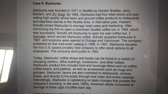 Case 5: Starbucks Starbucks was founded in 1971 in Seattle by Gordon Bowker, Jerry Baldwin, and Ziv Siegl, By 1982, Starbucks had five retail stores and was selling high-quality whole bean and ground coffee products to restaurants and espresso stands in the Seattle area. In that same year, Howard Schultz joined Starbucks to manage retail sales and marketing. After convincing the firm to open a downtown Seattle coffee bar in 1984, which was successful, Schultz left Starbucks to open his own coffee bar, II Giornale, which served Starbucks coffee. Schultz acquired Starbucks in 1987, and locations were opened in Chicago and Vancouver. The company published its first mail-order catalog in 1988. In 1991, Starbucks became the first U.S.-based privately held company to offer stock options to all employees. The company went public in 1992. Today, Starbucks coffee shops and kiosks can be found in a variety of shopping centers, office buildings, bookstores, and other outlets. Starbucks product line includes food and beverage items such as coffee, coffee beans, and pastries, as well as accessories such as mugs and grinders. Starbucks beans are also marketed to restaurants, airlines hotels, and directly to the public through mail order and online catalogs. Interestingly. Starbucks is capitalizing on taste changes that predate the companys founding. In the early 1960s, American adults consumed an average of three cups of coffee each day