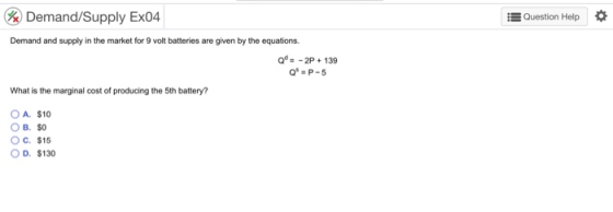 Demand/Supply Ex04 , Question Help * Demand and supply in the market for 9 volt batteries are given by the equations Q2P 139 What is the marginal cost of producing the 5th battery? OA. $10 ов, so Oc. $15 O D. $130