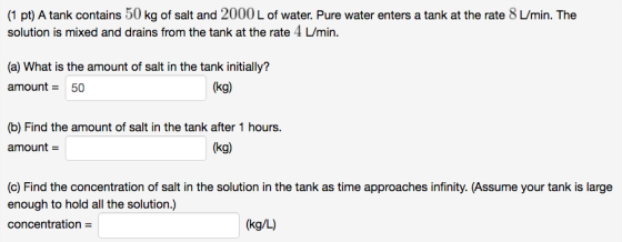 (1 pt) A tank contains 50 kg of salt and 2000 L of water. Pure water enters a tank at the rate 8 L/min. The solution is mixed