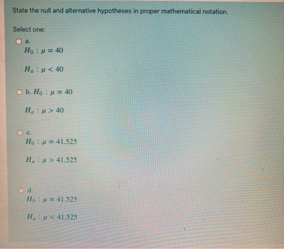 State the null and alternative hypotheses in proper mathematical notation. Select one: a. Ho : u = 40 Hu < 40 O b. Ho : u = 4