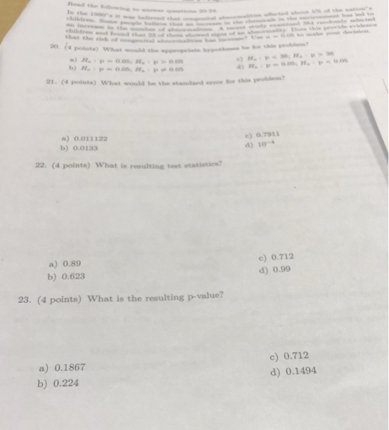 end te o Io the 19 S children d 23f Thst the rish of eongit 0 4 ppoiste) What wowld she prote be for thi HP 36,HP 21. (4 pointe) What would be the standard esror for thie problenn ) 0.011122 b) 0.0133 e) 0.7911 d) 10- 22. (4 points) What is resulting test statistics? a) 0.89 b) 0.623 c) 0.712 d) 0.99 23. (4 points) What is the resulting p-value? a) 0.1867 b) 0.224 c) 0.712 d) 0.1494