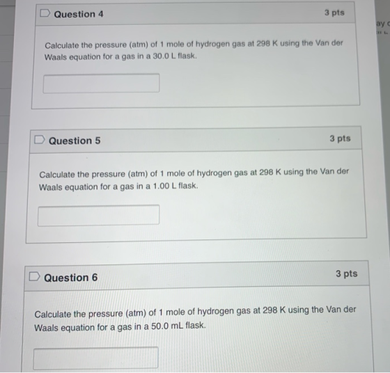 3 pts Question 4 ay с Calculate the pressure (atm) of 1 mole of hydrogen gas at 298 K using the Van der Waals equation for a