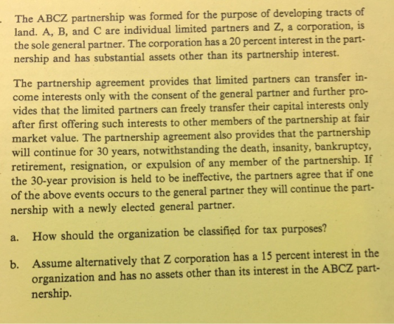 The ABCZ partnership was formed for the purpose of developing tracts of land. A, B, and C are individual limited partners and Z, a corporation, is the sole general partner. The corporation has a 20 percent interest in the part- nership and has substantial assets other than its partnership interest. The partnership agreement provides that limited partners can transfer in- come interests only with the consent of the general partner and further pro- vides that the limited partners can freely transfer their capital interests only after first offering such interests to other members of the partnership at fair market value. The partnership agreement also provides that the partnership will continue for 30 years, notwithstanding the death, insanity, bankruptcy retirement, resignation, or expulsion of any member of the partnership. If the 30-year provision is held to be ineffective, the partners agree that if one of the above events occurs to the general partner they will continue the part- nership with a newly elected general partner. a. How should the organization be classified for tax purposes? Assume alternatively that Z corporation has a 15 percent interest in the organization and has no assets other than its interest in the ABCZ part- nership. b.