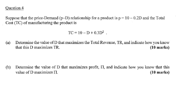 Question 4 Suppose that the price-Demand (p-D) relationship for a product is p Cost (TC) of manufacturing the product is 10-0.2D and the Total TC 10-D+0.3D2 . (a) Determine the value of D that maximizes the Total Revenue, TR, and indicate how you know that this D maximizes TR. (10 marks) (b) Determine the value of D that maximizes profit, 11, and indicate how you know that this value of D maximizes Π. (10 marks)