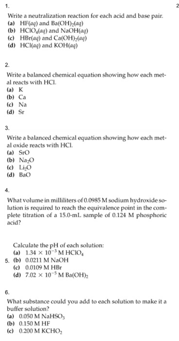 Write a neutralization reaction for each acid and base pair (a) HF(aq) and Ba(OH)2(ag) (b) HCIO4a and NaOH(aq) (c) HBr(ag) and Ca(OH)2(aą) (d) HCIaą) and KOH(aq) 2. Write a balanced chemical equation showing how each met- al reacts with HCI (a) K (b) Ca (c) Na (d) Sr 3. Write a balanced chemical equation showing how each met- al oxide reacts with HCI (a) SrO (b) Na2O (c) LiO (d) BaO What volume in milliliters of 0.0985 M sodium hydroxide so- lution is required to reach the equivalence point in the com- plete titration of a 15.0-mL sample of 0.124 M phosphoric acid? Calculate the pH of each solution: (a) 1.34 x 103M HCIO 5. (b) 0.0211 M NaOhH (c) 0.0109 M HBr (d) 7.02×10-5 M Ba(OH)2 What substance could you add to each solution to make it a buffer solution? (a) 0.050 M NaHSO (b) 0.150 M HF (c) 0.200 M KCHO2