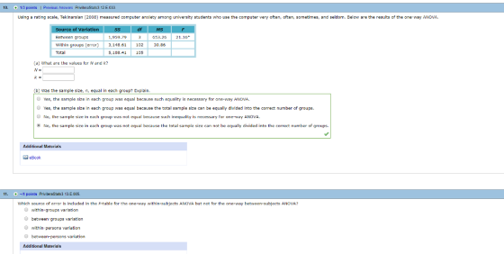 10. 1/3 points1 Previous Answers Priviter a Stats3 12 E.033 Using a rating scale, Tekinarslan (2008) measured computer anxiety among university students who use the computer very often, often, sometimes, and seldom. Below are the results of the one-way ANOVA Va 653.20 21.16 Between groups Within groups (errr 3,14.6110230.96 Total 1,959.79 5,108.41 105 a) What are the values for N and k? N- b) Was the sample size, ,eq each group? xplan. Yes, the sample size in each group was equal because such equality is necessary for one-way ANOVA O Yes, the sample size in each group was equal because the total sample size can be equally divided into the correct number of groups O No, the sample size in each group was nt equal because such inequality is necessary far one-way ANOVA No, the sample size in each group was not equal because the total sampla size can not be equally divided into the correct number of groups. Additional Materials eBook -1 points PriiteraStats3 13E005. which source of error is includad in the F-table for the one-way within-subjects ANOVA hut no for the one-way betwean-subjacts ANOVA? between- groups varlation within persons variation Additional Materials