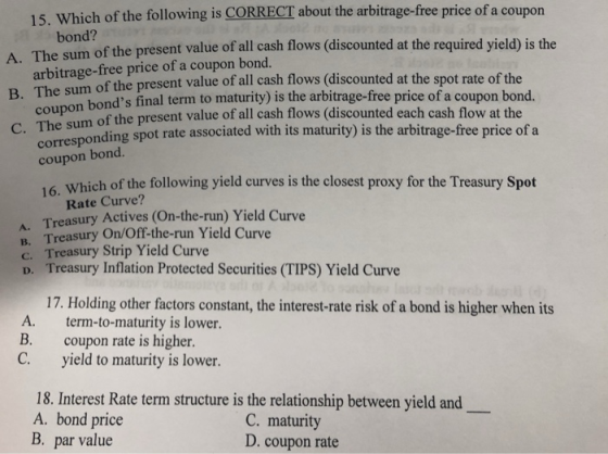 15. Which of the following is CORRECT about the arbitrage-free price of a coupon bond? The sum arbitrage-free price of a coupon bond. The coupon of the present value of all cash flows (discounted at the required yield) is the A. B. C. The the present value of all cash flows (discounted at the spot rate of the bonds final term to maturity) is the arbitrage-free price of a coupon bond. of the present value of all cash flows (discounted each cash flow at the sum of sum spot rate associated with its maturity) is the arbitrage-free price of a corresponding coupon bond. Which of the following yield curves is the closest proxy for the Treasury Spot 16. Rate Curve? . Treasury Actives (On-the-run) Yield Curve B. Treasury OnOff-the-run Yield Curve c. Treasury Strip Yield Curve D. Treasury Inflation Protected Securities (TIPS) Yield Curve 17. Holding other factors constant, the interest-rate risk of a bond is higher when its A. term-to-maturity is lower B. coupon rate is higher. C. yield to maturity is lower 18. Interest Rate term structure is the relationship between yield and A. bond price B. par value C. maturity D. coupon rate