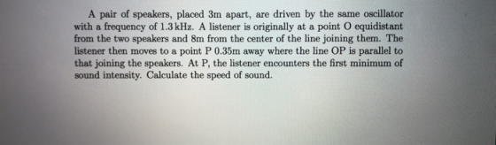 A pair of speakers, placed 3m apart, are driven by the same oscillator with a frequency of 1.3 kHz. A listener is originally