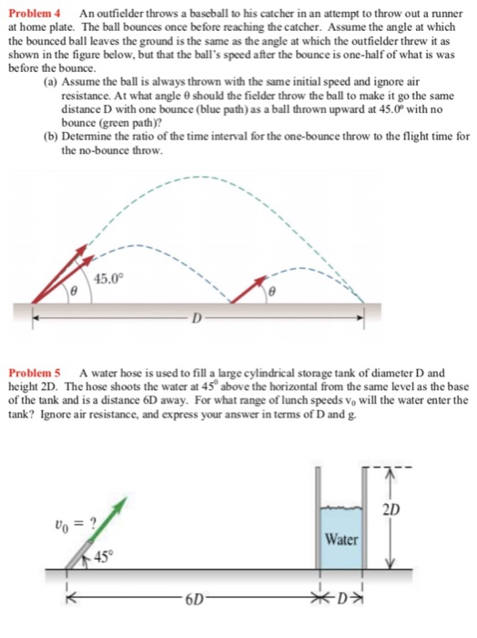 Problem 4 An outfielder throws a baseball to his catcher in an attempt to throw out a runner at home plate. The ball bounces once be fore reaching the catcher. Assume the angle at which the bounced ball leaves the ground is the same as the angle at which the outfielder threw it as shown in the figure below, but that the balls speed after the bounce is one-half of what is was before the bounce (a) Assume the ball is always thrown with the same initial speed and ignore air resistance. At what angle 0 should the fielder throw the ball to make it go the same distance D with one bounce (blue path) as a ball thrown upward at 45.0 with no bounce (green path)? (b) Determine the ratio of the time interval for the one-bounce throw to the flight time for the no-bounce throw 45.0 Problem 5 A water hose is used to fill a large cylindrical storage tank of diameter D and height 2D. The hose shoots the water at 45 above the horizontal from the same level as the base of the tank and is a distance 6D away. For what range of lunch speeds Vo will the water enter the tank? Ignore air resistance, and express your answer in terms of D and g. 2D Water D궈