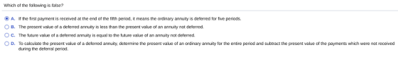 Which of the following is false? O A. If the first payment is received at the end of the fifth period, it means the ordinary