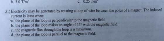 b. 5.0 T/m d. 0.25 1/m 31) Electricity may be generated by rotating a loop of wire between the poles of a magnet. The induced aelean tendieular toahe Watp che masgnetic feld a. the plane of the loop is perpendicular to the magnetic field. b. the plane of the loop makes an angle of 45° with the magnetic field. c. the magnetic flux through the loop is a maximum. d. the plane of the loop is parallel to the magnetic field.