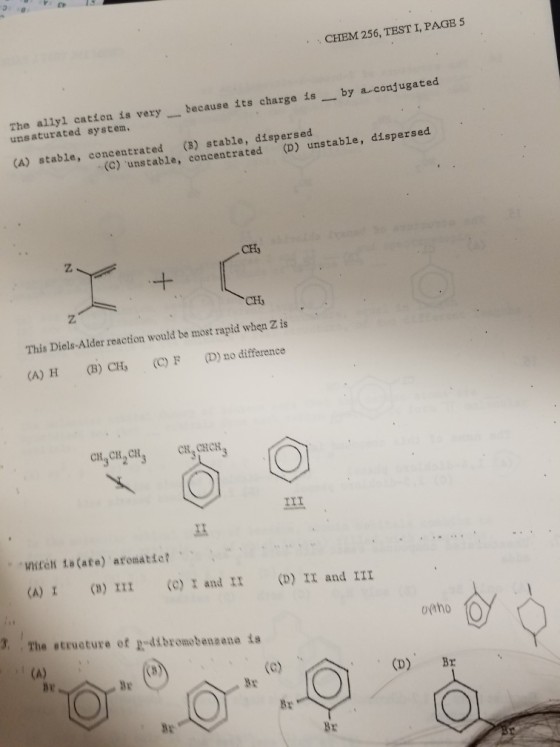 CHEM 256, TEST I, PAGE 5 The allyl catton is very unsaturated system. because its charge isby a conjugated (A) stable, concentrated (B) stable, dispersed (C) unstable, concentrated (D) unstable, disper CH3 CHy This Diels-Alder reaction would be most rapid when Z is (A) H (B) CH (C) F()no difference C,CH CH CH CHCH 프 (A) (B) I11 (e) I and 1I(D) II and III 3. The structure of p-dibromobenaane ta br Bre Br Br By Br