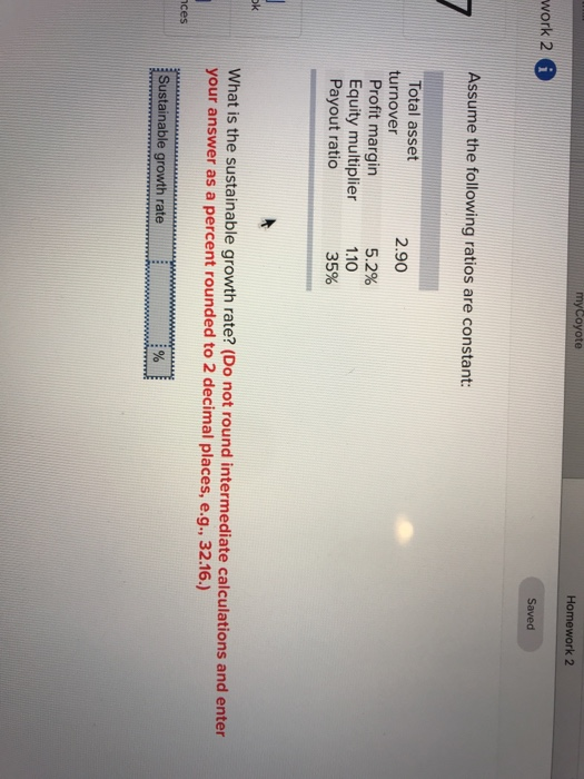 myCoyote Homework 2 work 2 Assume the following ratios are constant: Total asset 2.90 turnover Profit margin Equity multiplier Payout ratio 5.2% 1.10 35% ok What is the sustainable growth rate? (Do not round intermediate calculations and enter your answer as a percent rounded to 2 decimal places, e.g., 32.16.) ces Sustainable growth rate
