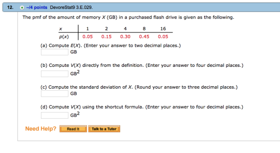 12.-14 points DevoreStat9 3.E.029 The pmf of the amount of memory X (GB) in a purchased flash drive is given as the following. 1 2 4 83 16 p(x) 0.05 0.15 0.30 0.450.05 (a) Compute E(X). (Enter your answer to two decimal places.) GB (b) Compute V(X) directly from the definition. (Enter your answer to four decimal places.) (c) Compute the standard deviation of X. (Round your answer to three decimal places.) GB (d) Compute V(x) using the shortcut formula. (Enter your answer to four decimal places.) Need Help?Read It Talk to a Tutor