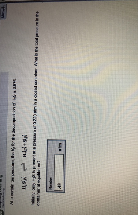 9 At a certain temperature, the Ko for the decomposition of H2S is 0 876. Initially, only H2S is present at a pressure of 0.220 atm in a closed container. What is the total pressure in the container at equilibrium? Number 48 atm