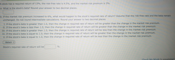 A stock has a required return of 13%, the risk-free rate is 4.5%, and the market risk premium is 3%. a. What is the stocks b