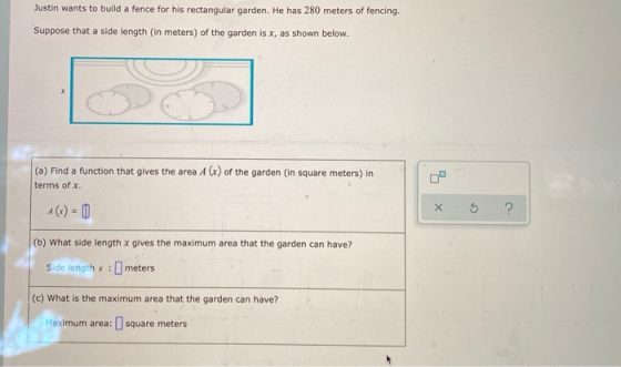 Justin wants to build a fence for his rectangular garden. He has 280 meters of fencing. Suppose that a side length (in meters
