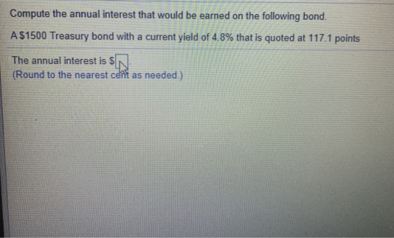 Compute the annual interest that would be earned on the following bond. A $1500 Treasury bond with a current yield of 4.8% th