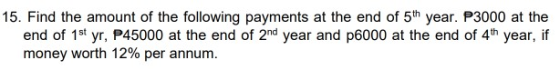 15. Find the amount of the following payments at the end of 5th year. P3000 at the end of 1st yr, P45000 at the end of 2nd ye
