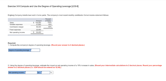 Exercise 3-9 Compute and Use the Degree of Operating Leverage [L03-8] Engberg Company installs lawn sod in home yards. The companys most recent monthly contribution format income statement follows: Percent Amount $144,000 57,600 86,400 22,000 of Sales 100% 40% Sales Variable expenses Contribution margin Fixed expenses Net operating income 60% $ 64,400 Required 1. Compute the companys degree of operating leverage. (Round your answer to 2 decimal places.) gree of leverage 2 using he degree of operating leverage, estimate the impact on net operating income of a 19% increase in sales. Round your intermediate calculations to 2 decimal places. Round your percentage answer to 2 decimal places i.e .1234 should be entered as 12.34).) t operating income
