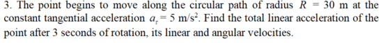 3. The point begins to move along the circular path of radius R = 30 m at the constant tangential acceleration a,-5 m/s. Find the total linear acceleration of the point after 3 seconds of rotation, its linear and angular velocities.